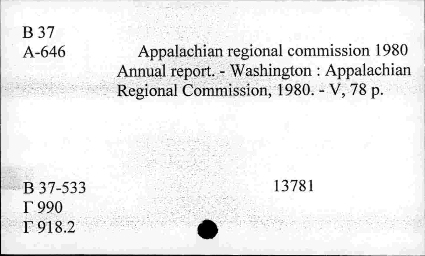 ﻿B 37
A-646
Appalachian regional commission 1980 Annual report. - Washington : Appalachian Regional Commission, 1980. - V, 78 p.
B 37-533 r 990 f 918.2
13781